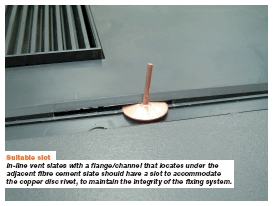 Suitable slot In-line vent slates with a flange/channel that locates under the adjacent fibre cement slate should have a slot to accommodate the copper disc rivet, to maintain the integrity of the fixing system.